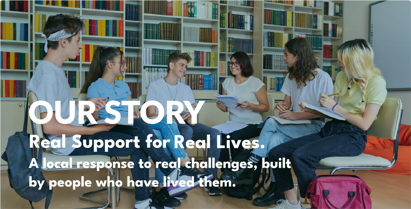 ourstory_heroimage_withtext A group of youth sitting in a semicircle chatting with a mentor in a library setting with the text OUR STORY - Real Support for Real Lives. A local response to real challenges, built by people who have lived them.